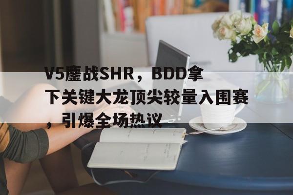 开云官方app入口-V5鏖战SHR，BDD拿下关键大龙顶尖较量入围赛，引爆全场热议的简单介绍